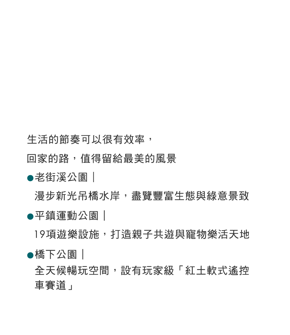 生活的節奏可以很有效率,回家的路,值得留給最美的風景老街溪公園|漫步新光吊橋水岸,盡覽豐富生態與綠意景致·平鎮運動公園|19項遊樂設施,打造親子共遊與寵物樂活天地橋下公園|全天候暢玩空間,設有玩家級「紅土軟式遙控車賽道」